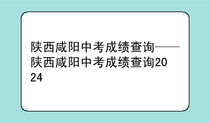 陕西咸阳中考成绩查询——陕西咸阳中考成绩查询2024