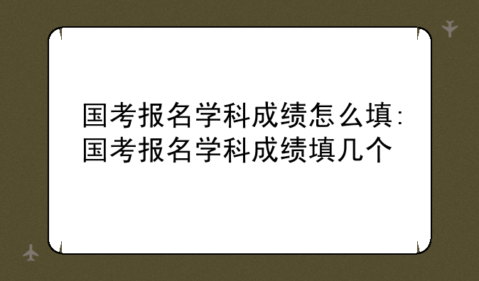 国考报名学科成绩怎么填:国考报名学科成绩填几个
