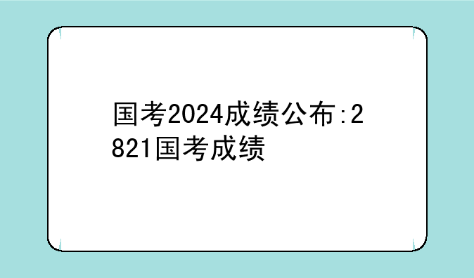 国考2024成绩公布:2821国考成绩