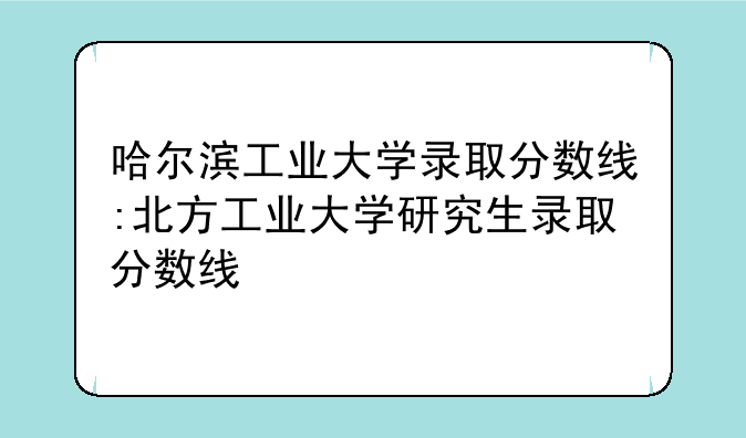 哈尔滨工业大学录取分数线:北方工业大学研究生录取分数线