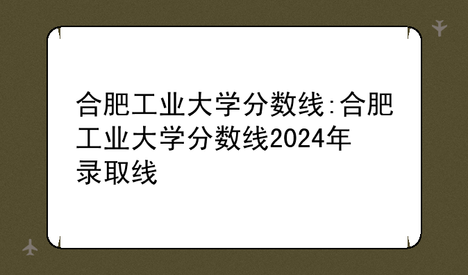 合肥工业大学分数线:合肥工业大学分数线2024年录取线