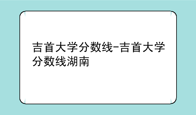 吉首大学分数线-吉首大学分数线湖南