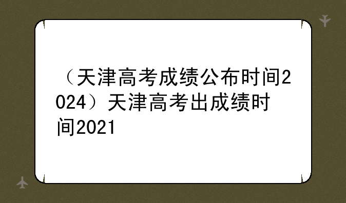 （天津高考成绩公布时间2024）天津高考出成绩时间2021