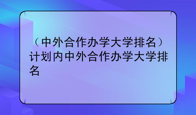 （中外合作办学大学排名）计划内中外合作办学大学排名