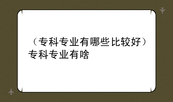 （专科专业有哪些比较好）专科专业有啥