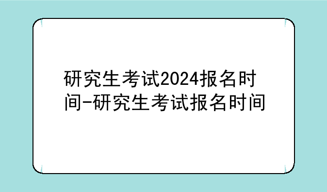研究生考试2024报名时间-研究生考试报名时间