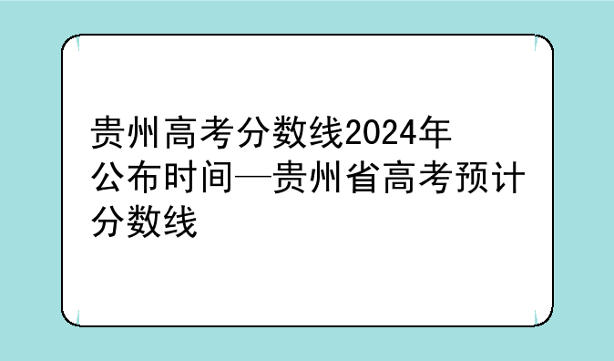 贵州高考分数线2024年公布时间—贵州省高考预计分数线