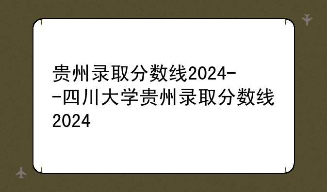 贵州录取分数线2024--四川大学贵州录取分数线2024
