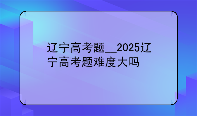 辽宁高考题__2025辽宁高考题难度大吗