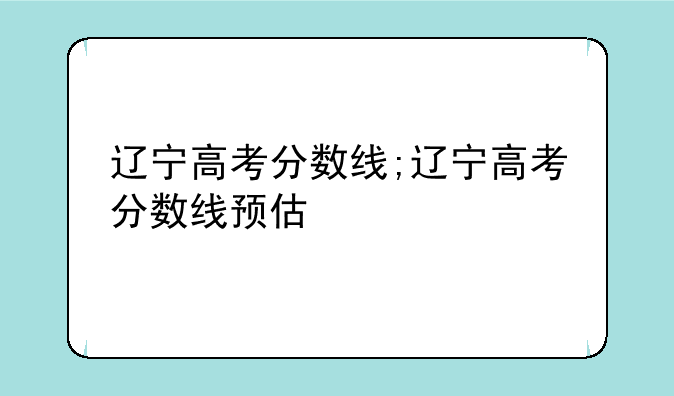 辽宁高考分数线;辽宁高考分数线预估