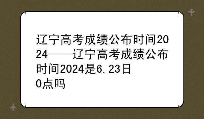 辽宁高考成绩公布时间2024——辽宁高考成绩公布时间2024是6.23日0点吗