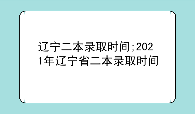 辽宁二本录取时间;2021年辽宁省二本录取时间