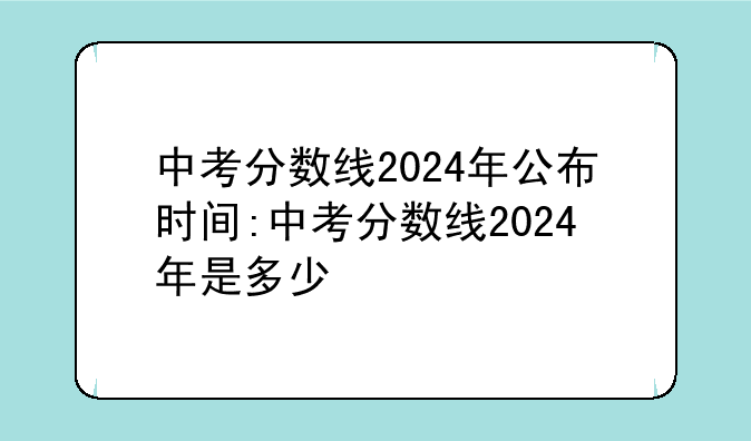 中考分数线2024年公布时间:中考分数线2024年是多少