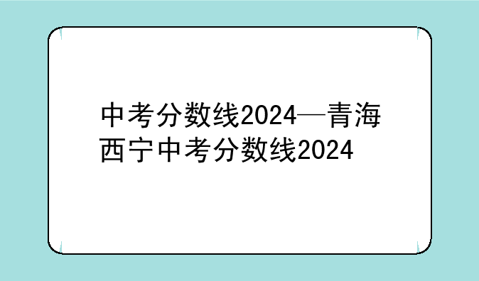 中考分数线2024—青海西宁中考分数线2024