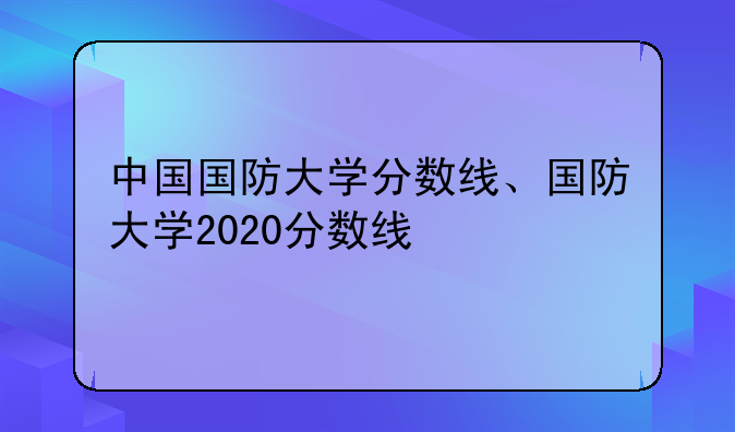 中国国防大学分数线、国防大学2020分数线