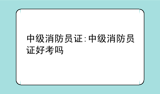 中级消防员证:中级消防员证好考吗