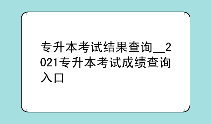专升本考试结果查询__2021专升本考试成绩查询入口