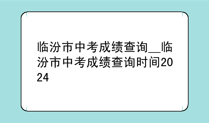 临汾市中考成绩查询__临汾市中考成绩查询时间2024