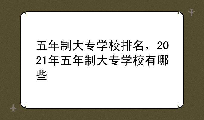五年制大专学校排名，2021年五年制大专学校有哪些