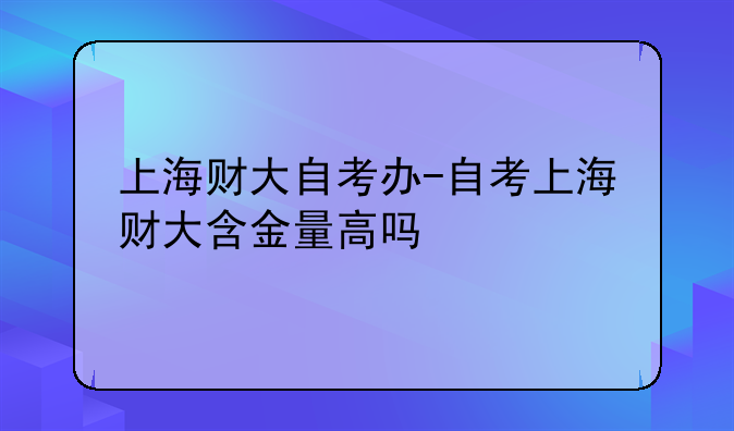 上海财大自考办-自考上海财大含金量高吗