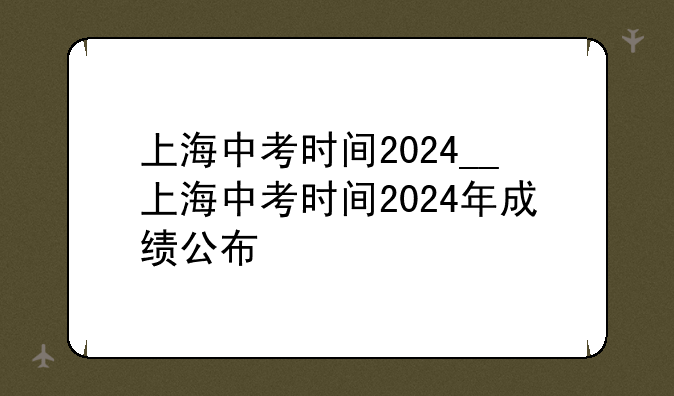上海中考时间2024__上海中考时间2024年成绩公布