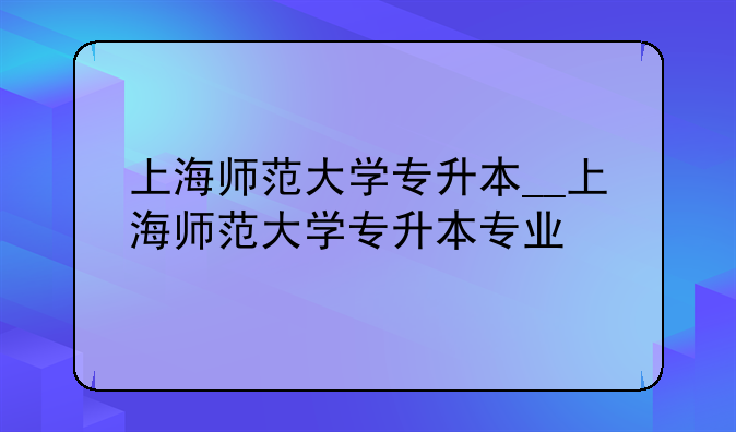上海师范大学专升本__上海师范大学专升本专业