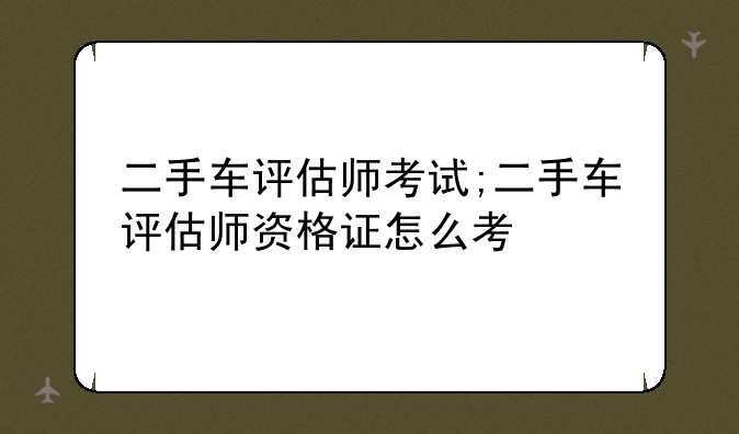 二手车评估师考试;二手车评估师资格证怎么考
