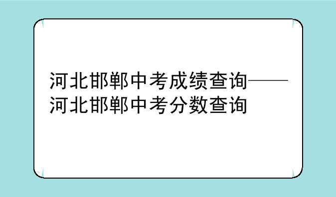 河北邯郸中考成绩查询——河北邯郸中考分数查询