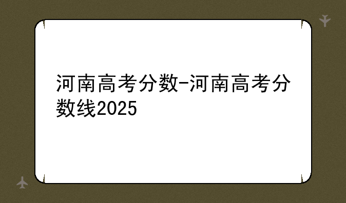 河南高考分数-河南高考分数线2025