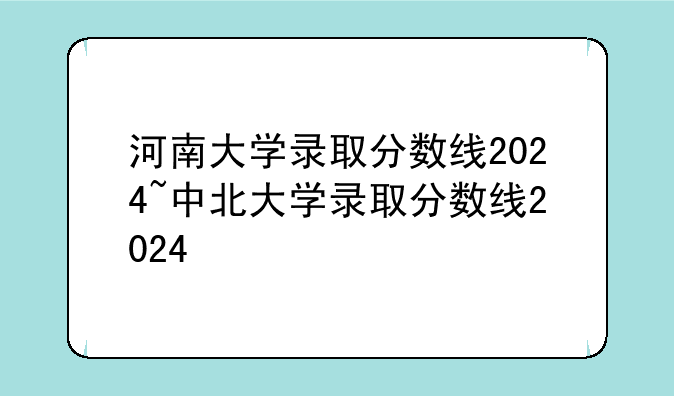 河南大学录取分数线2024~中北大学录取分数线2024