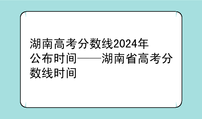 湖南高考分数线2024年公布时间——湖南省高考分数线时间