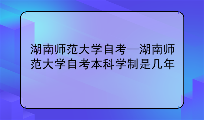 湖南师范大学自考—湖南师范大学自考本科学制是几年