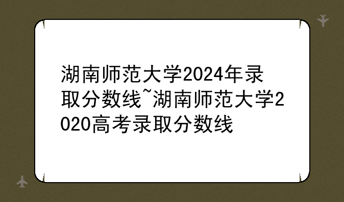 湖南师范大学2024年录取分数线~湖南师范大学2020高考录取分数线