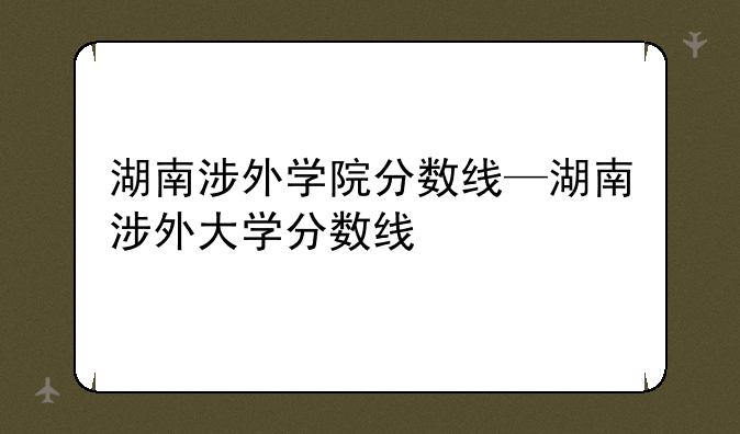 湖南涉外学院分数线—湖南涉外大学分数线
