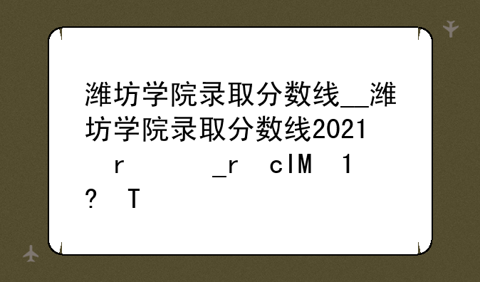潍坊学院录取分数线__潍坊学院录取分数线2023公费师范生