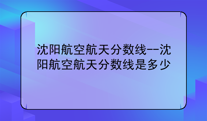 沈阳航空航天分数线--沈阳航空航天分数线是多少