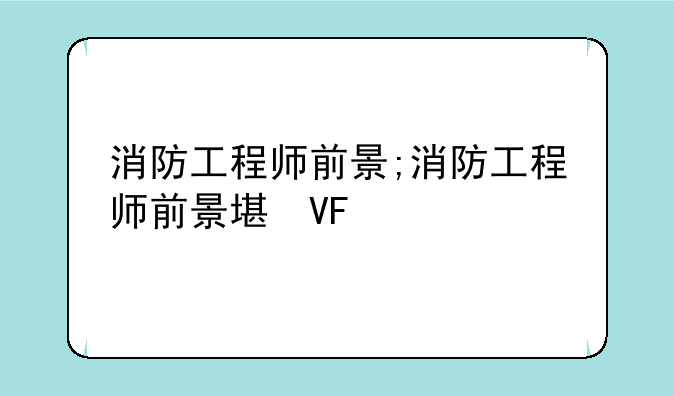 消防工程师前景;消防工程师前景堪忧