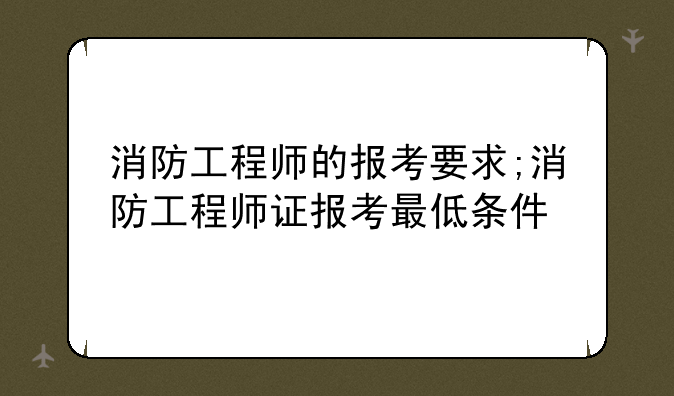 消防工程师的报考要求;消防工程师证报考最低条件
