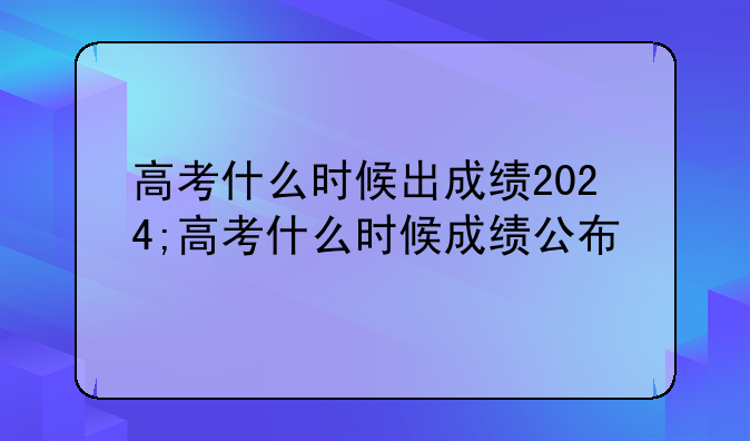 高考什么时候出成绩2024;高考什么时候成绩公布
