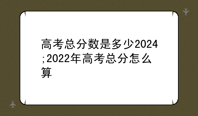 高考总分数是多少2024;2022年高考总分怎么算