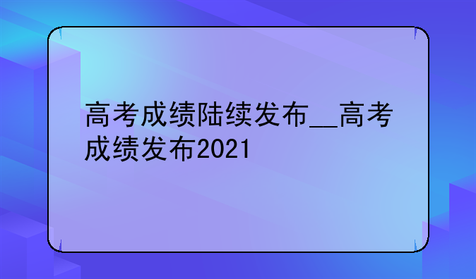 高考成绩陆续发布__高考成绩发布2021