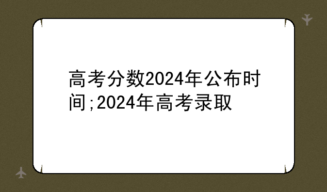 高考分数2024年公布时间;2024年高考录取