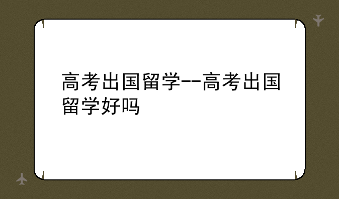 高考出国留学--高考出国留学好吗