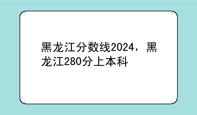 黑龙江分数线2024，黑龙江280分上本科