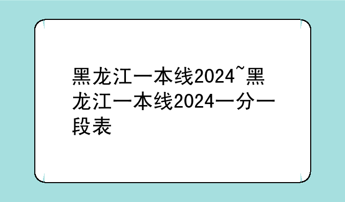 黑龙江一本线2024~黑龙江一本线2024一分一段表