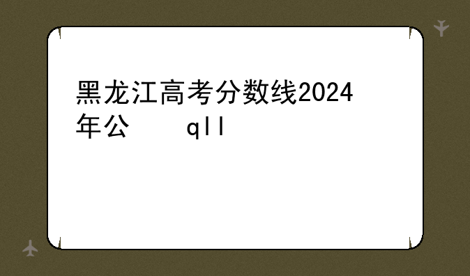 黑龙江高考分数线2024年公布——202年黑龙江省高考分数线