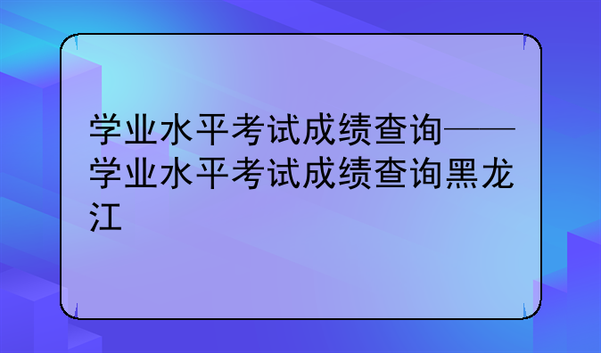 学业水平考试成绩查询——学业水平考试成绩查询黑龙江