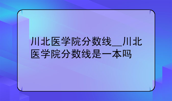 川北医学院分数线__川北医学院分数线是一本吗