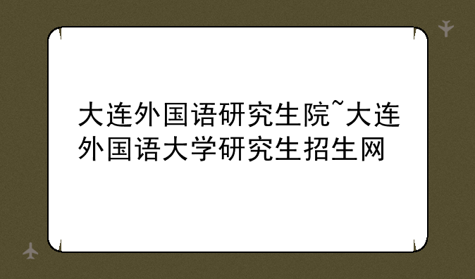大连外国语研究生院~大连外国语大学研究生招生网