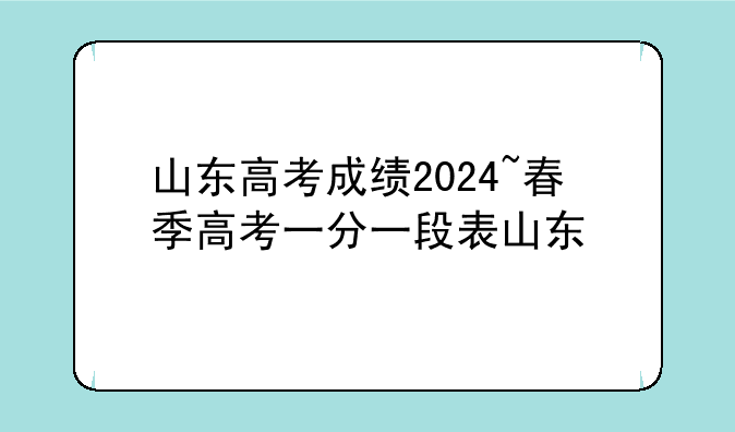 山东高考成绩2024~春季高考一分一段表山东